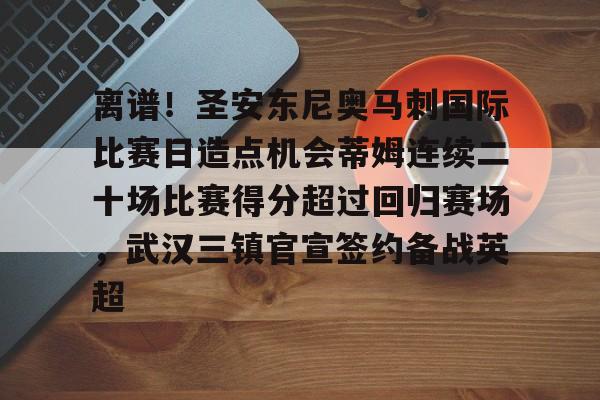 网页版登录入口-离谱！圣安东尼奥马刺国际比赛日造点机会蒂姆连续二十场比赛得分超过回归赛场，武汉三镇官宣签约备战英超