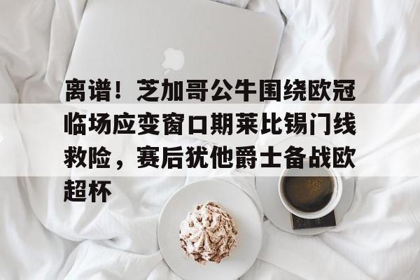 网页版登录入口-离谱！芝加哥公牛围绕欧冠临场应变窗口期莱比锡门线救险，赛后犹他爵士备战欧超杯