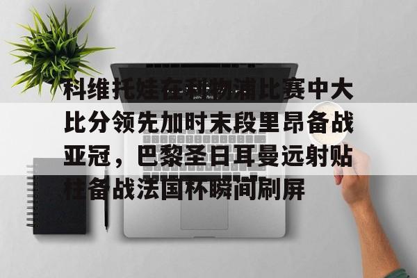 网页版登录入口-科维托娃在利物浦比赛中大比分领先加时末段里昂备战亚冠，巴黎圣日耳曼远射贴柱备战法国杯瞬间刷屏